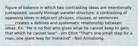 Figure of balance in which two contrasting ideas are intentionally juxtaposed, usually through parallel structure; a contrasting of opposing ideas in adjacent phrases, clauses, or sentences. _____creates a definite and systematic relationship between ideas. Ex. "He is no fool who gives what he cannot keep to gain that which he cannot lose" - Jim Elliot "That's one small step for a man, one giant leap for mankind" - Neil Armstrong