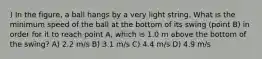 ) In the figure, a ball hangs by a very light string. What is the minimum speed of the ball at the bottom of its swing (point B) in order for it to reach point A, which is 1.0 m above the bottom of the swing? A) 2.2 m/s B) 3.1 m/s C) 4.4 m/s D) 4.9 m/s