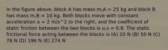 In the figure above, block A has mass m,A = 25 kg and block B has mass m,B = 10 kg. Both blocks move with constant acceleration a = 2 m/s^2 to the right, and the coefficient of static friction between the two blocks is u,s = 0.8. The static frictional force acting between the blocks is (A) 20 N (B) 50 N (C) 78 N (D) 196 N (E) 274 N