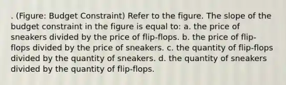 . (Figure: Budget Constraint) Refer to the figure. The slope of the budget constraint in the figure is equal to: a. the price of sneakers divided by the price of flip-flops. b. the price of flip-flops divided by the price of sneakers. c. the quantity of flip-flops divided by the quantity of sneakers. d. the quantity of sneakers divided by the quantity of flip-flops.