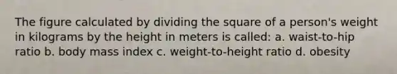 The figure calculated by dividing the square of a person's weight in kilograms by the height in meters is called: a. waist-to-hip ratio b. body mass index c. weight-to-height ratio d. obesity