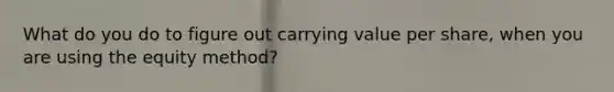 What do you do to figure out carrying value per share, when you are using the equity method?