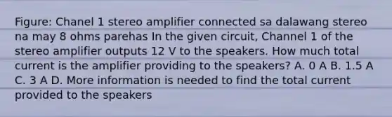 Figure: Chanel 1 stereo amplifier connected sa dalawang stereo na may 8 ohms parehas In the given circuit, Channel 1 of the stereo amplifier outputs 12 V to the speakers. How much total current is the amplifier providing to the speakers? A. 0 A B. 1.5 A C. 3 A D. More information is needed to find the total current provided to the speakers