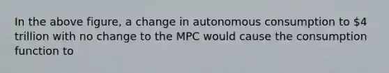 In the above figure, a change in autonomous consumption to 4 trillion with no change to the MPC would cause the consumption function to