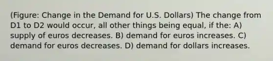 (Figure: Change in the Demand for U.S. Dollars) The change from D1 to D2 would occur, all other things being equal, if the: A) supply of euros decreases. B) demand for euros increases. C) demand for euros decreases. D) demand for dollars increases.