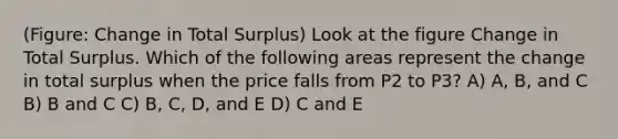 (Figure: Change in Total Surplus) Look at the figure Change in Total Surplus. Which of the following areas represent the change in total surplus when the price falls from P2 to P3? A) A, B, and C B) B and C C) B, C, D, and E D) C and E