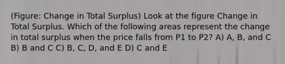 (Figure: Change in Total Surplus) Look at the figure Change in Total Surplus. Which of the following areas represent the change in total surplus when the price falls from P1 to P2? A) A, B, and C B) B and C C) B, C, D, and E D) C and E