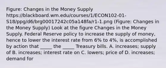 Figure: Changes in the Money Supply https://blackboard.wm.edu/courses/1/ECON102-01-S18/ppg/d6/brg00017242c05a148fa/r1-1.png (Figure: Changes in the Money Supply) Look at the figure Changes in the Money Supply. Federal Reserve policy to increase the supply of money, hence to lower the interest rate from 6% to 4%, is accomplished by action that _____ the _____ Treasury bills. A. increases; supply of B. increases; interest rate on C. lowers; price of D. increases; demand for