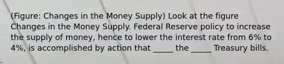 (Figure: Changes in the Money Supply) Look at the figure Changes in the Money Supply. Federal Reserve policy to increase the supply of money, hence to lower the interest rate from 6% to 4%, is accomplished by action that _____ the _____ Treasury bills.