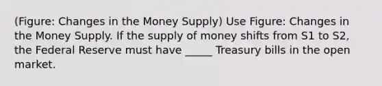 (Figure: Changes in the Money Supply) Use Figure: Changes in the Money Supply. If the supply of money shifts from S1 to S2, the Federal Reserve must have _____ Treasury bills in the open market.