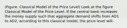 (Figure: Classical Model of the Price Level) Look at the figure Classical Model of the Price Level. If the central bank increases the money supply such that aggregate demand shifts from AD1 to AD2, according to this classical model, the price level will: