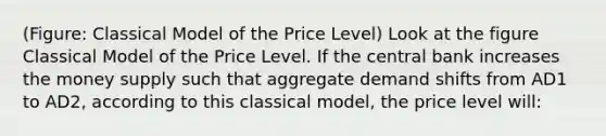 (Figure: Classical Model of the Price Level) Look at the figure Classical Model of the Price Level. If the central bank increases the money supply such that aggregate demand shifts from AD1 to AD2, according to this classical model, the price level will: