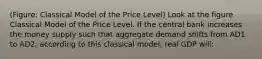 (Figure: Classical Model of the Price Level) Look at the figure Classical Model of the Price Level. If the central bank increases the money supply such that aggregate demand shifts from AD1 to AD2, according to this classical model, real GDP will: