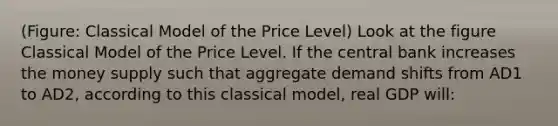 (Figure: Classical Model of the Price Level) Look at the figure Classical Model of the Price Level. If the central bank increases the money supply such that aggregate demand shifts from AD1 to AD2, according to this classical model, real GDP will: