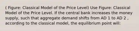 ( Figure: Classical Model of the Price Level) Use Figure: Classical Model of the Price Level. If the central bank increases the money supply, such that aggregate demand shifts from AD 1 to AD 2 , according to the classical model, the equilibrium point will: