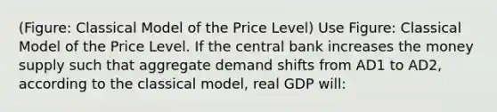 (Figure: Classical Model of the Price Level) Use Figure: Classical Model of the Price Level. If the central bank increases the money supply such that aggregate demand shifts from AD1 to AD2, according to the classical model, real GDP will: