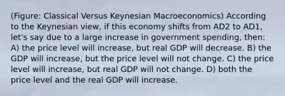 (Figure: Classical Versus Keynesian Macroeconomics) According to the Keynesian view, if this economy shifts from AD2 to AD1, let's say due to a large increase in government spending, then: A) the price level will increase, but real GDP will decrease. B) the GDP will increase, but the price level will not change. C) the price level will increase, but real GDP will not change. D) both the price level and the real GDP will increase.