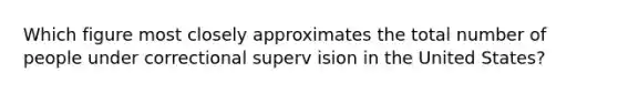 Which figure most closely approximates the total number of people under correctional superv ision in the United States?