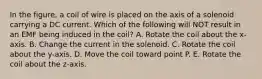 In the figure, a coil of wire is placed on the axis of a solenoid carrying a DC current. Which of the following will NOT result in an EMF being induced in the coil? A. Rotate the coil about the x-axis. B. Change the current in the solenoid. C. Rotate the coil about the y-axis. D. Move the coil toward point P. E. Rotate the coil about the z-axis.