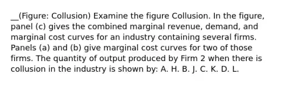 __(Figure: Collusion) Examine the figure Collusion. In the figure, panel (c) gives the combined marginal revenue, demand, and marginal cost curves for an industry containing several firms. Panels (a) and (b) give marginal cost curves for two of those firms. The quantity of output produced by Firm 2 when there is collusion in the industry is shown by: A. H. B. J. C. K. D. L.