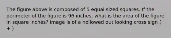 The figure above is composed of 5 equal sized squares. If the perimeter of the figure is 96 inches, what is the area of the figure in square inches? image is of a hollowed out looking cross sign ( + )