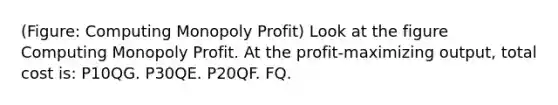 (Figure: Computing Monopoly Profit) Look at the figure Computing Monopoly Profit. At the profit-maximizing output, total cost is: P10QG. P30QE. P20QF. FQ.