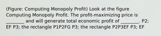 (Figure: Computing Monopoly Profit) Look at the figure Computing Monopoly Profit. The profit-maximizing price is ________ and will generate total economic profit of ________. P2; EF P3; the rectangle P1P2FG P3; the rectangle P2P3EF P3; EF