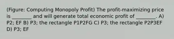 (Figure: Computing Monopoly Profit) The profit-maximizing price is ________ and will generate total economic profit of ________. A) P2; EF B) P3; the rectangle P1P2FG C) P3; the rectangle P2P3EF D) P3; EF