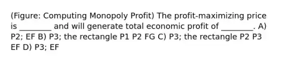 (Figure: Computing Monopoly Profit) The profit-maximizing price is ________ and will generate total economic profit of ________. A) P2; EF B) P3; the rectangle P1 P2 FG C) P3; the rectangle P2 P3 EF D) P3; EF