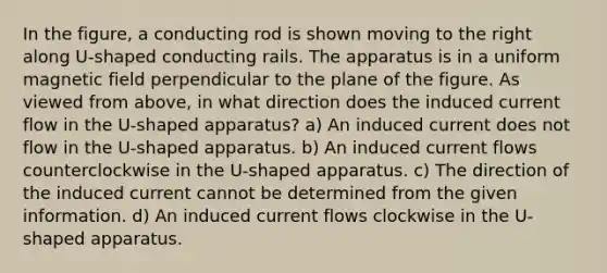 In the figure, a conducting rod is shown moving to the right along U-shaped conducting rails. The apparatus is in a uniform magnetic field perpendicular to the plane of the figure. As viewed from above, in what direction does the induced current flow in the U-shaped apparatus? a) An induced current does not flow in the U-shaped apparatus. b) An induced current flows counterclockwise in the U-shaped apparatus. c) The direction of the induced current cannot be determined from the given information. d) An induced current flows clockwise in the U-shaped apparatus.