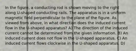 In the figure, a conducting rod is shown moving to the right along U-shaped conducting rails. The apparatus is in a uniform magnetic field perpendicular to the plane of the figure. As viewed from above, in what direction does the induced current flow in the U-shaped apparatus? A) The direction of the induced current cannot be determined from the given information. B) An induced current does not flow in the U-shaped apparatus. C) An induced current flows clockwise in the U-shaped apparatus. D)