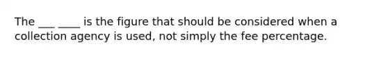 The ___ ____ is the figure that should be considered when a collection agency is used, not simply the fee percentage.