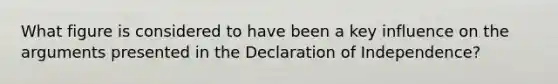 What figure is considered to have been a key influence on the arguments presented in the Declaration of Independence?