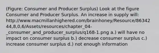 (Figure: Consumer and Producer Surplus) Look at the figure Consumer and Producer Surplus. An increase in supply will: http://www.macmillanhighered.com/brainhoney/Resource/8634244,8,0,6/Assets/resources/chapter_04-_consumer_and_producer_surplus/q168-1.png a.) will have no impact on consumer surplus b.) decrease consumer surplus c.) increase consumer surplus d.) not enough information