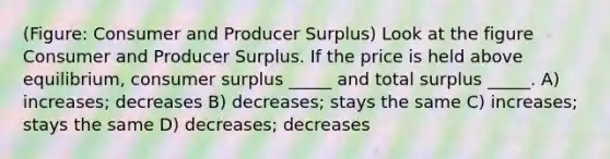 (Figure: Consumer and Producer Surplus) Look at the figure Consumer and Producer Surplus. If the price is held above equilibrium, <a href='https://www.questionai.com/knowledge/k77rlOEdsf-consumer-surplus' class='anchor-knowledge'>consumer surplus</a> _____ and total surplus _____. A) increases; decreases B) decreases; stays the same C) increases; stays the same D) decreases; decreases