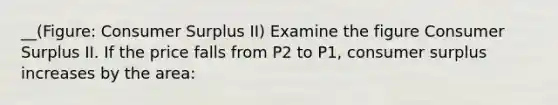 __(Figure: Consumer Surplus II) Examine the figure Consumer Surplus II. If the price falls from P2 to P1, consumer surplus increases by the area: