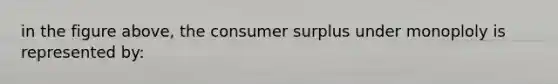 in the figure above, the <a href='https://www.questionai.com/knowledge/k77rlOEdsf-consumer-surplus' class='anchor-knowledge'>consumer surplus</a> under monoploly is represented by: