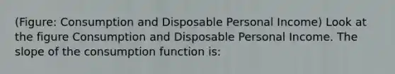 (Figure: Consumption and Disposable Personal Income) Look at the figure Consumption and Disposable Personal Income. The slope of the consumption function is: