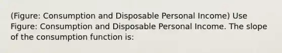 (Figure: Consumption and Disposable Personal Income) Use Figure: Consumption and Disposable Personal Income. The slope of the consumption function is: