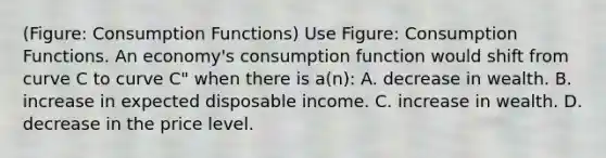 (Figure: Consumption Functions) Use Figure: Consumption Functions. An economy's consumption function would shift from curve C to curve C" when there is a(n): A. decrease in wealth. B. increase in expected disposable income. C. increase in wealth. D. decrease in the price level.