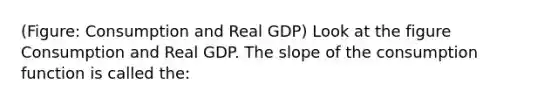 (Figure: Consumption and Real GDP) Look at the figure Consumption and Real GDP. The slope of the consumption function is called the: