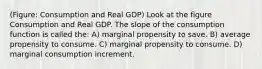 (Figure: Consumption and Real GDP) Look at the figure Consumption and Real GDP. The slope of the consumption function is called the: A) marginal propensity to save. B) average propensity to consume. C) marginal propensity to consume. D) marginal consumption increment.