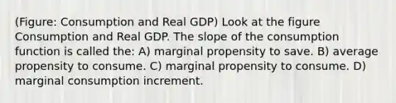 (Figure: Consumption and Real GDP) Look at the figure Consumption and Real GDP. The slope of the consumption function is called the: A) marginal propensity to save. B) average propensity to consume. C) marginal propensity to consume. D) marginal consumption increment.