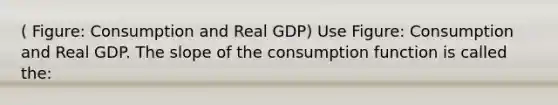 ( Figure: Consumption and Real GDP) Use Figure: Consumption and Real GDP. The slope of the consumption function is called the: