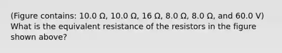 (Figure contains: 10.0 Ω, 10.0 Ω, 16 Ω, 8.0 Ω, 8.0 Ω, and 60.0 V) What is the equivalent resistance of the resistors in the figure shown above?