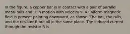 In the figure, a copper bar is in contact with a pair of parallel metal rails and is in motion with velocity ν. A uniform magnetic field is present pointing downward, as shown. The bar, the rails, and the resistor R are all in the same plane. The induced current through the resistor R is