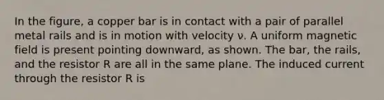 In the figure, a copper bar is in contact with a pair of parallel metal rails and is in motion with velocity ν. A uniform magnetic field is present pointing downward, as shown. The bar, the rails, and the resistor R are all in the same plane. The induced current through the resistor R is