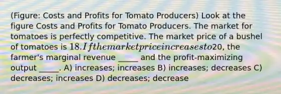 (Figure: Costs and Profits for Tomato Producers) Look at the figure Costs and Profits for Tomato Producers. The market for tomatoes is perfectly competitive. The market price of a bushel of tomatoes is 18. If the market price increases to20, the farmer's marginal revenue _____ and the profit-maximizing output _____. A) increases; increases B) increases; decreases C) decreases; increases D) decreases; decrease