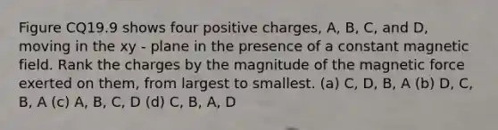 Figure CQ19.9 shows four positive charges, A, B, C, and D, moving in the xy - plane in the presence of a constant magnetic field. Rank the charges by the magnitude of the magnetic force exerted on them, from largest to smallest. (a) C, D, B, A (b) D, C, B, A (c) A, B, C, D (d) C, B, A, D