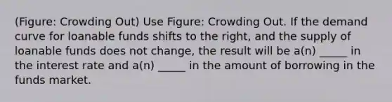 (Figure: Crowding Out) Use Figure: Crowding Out. If the demand curve for loanable funds shifts to the right, and the supply of loanable funds does not change, the result will be a(n) _____ in the interest rate and a(n) _____ in the amount of borrowing in the funds market.